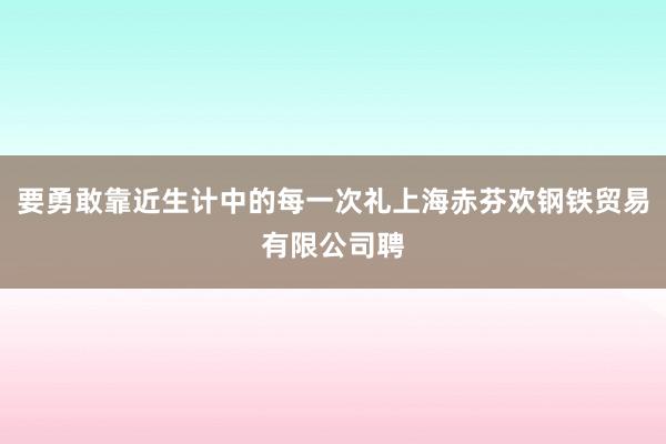 要勇敢靠近生计中的每一次礼上海赤芬欢钢铁贸易有限公司聘